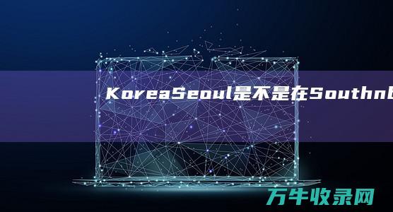 Korea Seoul是不是在South  (korea是朝鲜还是韩国)