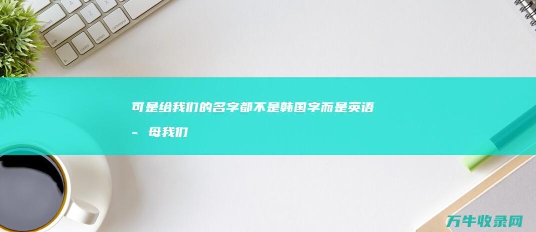 可是给我们的名字都不是韩国字而是英语字母 我们要接待几个韩国学生 我们也不会拼各位高手帮帮忙吧！我 (可是给我们的启示作文)